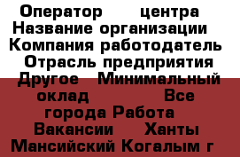 Оператор call-центра › Название организации ­ Компания-работодатель › Отрасль предприятия ­ Другое › Минимальный оклад ­ 25 000 - Все города Работа » Вакансии   . Ханты-Мансийский,Когалым г.